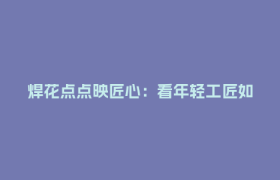 焊花点点映匠心：看年轻工匠如何炼成“焊接大师”