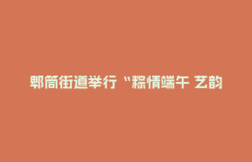 郫筒街道举行“粽情端午 艺韵惠民”— 手工粽体验暨文艺汇演活动