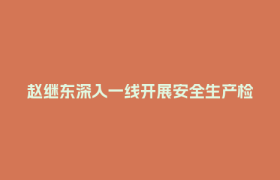 赵继东深入一线开展安全生产检查及巡河并督导防汛减灾工作