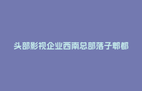 头部影视企业西南总部落子郫都   成都影视城产业生态再升级