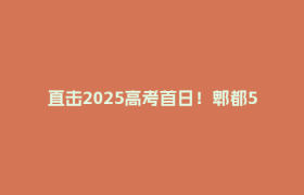 直击2025高考首日！郫都5260名考生冲冲冲！