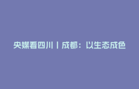 央媒看四川丨成都：以生态成色扮靓幸福底色