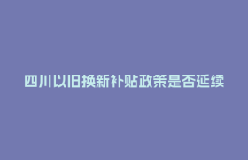 四川以旧换新补贴政策是否延续？最新消息来了