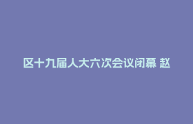 区十九届人大六次会议闭幕 赵继东出席并讲话 郑志当选区人民政府区长 王洁主持 李亦出席