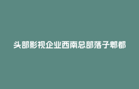 头部影视企业西南总部落子郫都！成都影视城产业生态再升级！