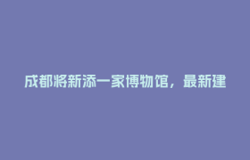 成都将新添一家博物馆，最新建设进度→