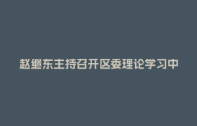 赵继东主持召开区委理论学习中心组专题学习（扩大）会强调：不断增强遵规守纪自觉 持续推动学习教育走深走实