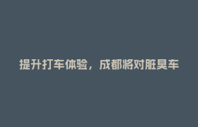 提升打车体验，成都将对脏臭车、绕路议价、不文明等专项整治