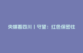 央媒看四川丨守望：红色保密往事——一座神秘诞生的城