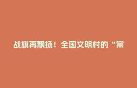 战旗再飘扬！全国文明村的“常青”公式：党旗红+生态绿+制度实+民风淳