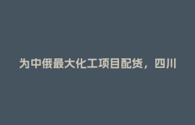 为中俄最大化工项目配货，四川造“巨无霸”是如何出海的？