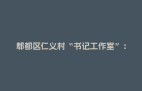 郫都区仁义村“书记工作室”： 激活基层治理新动能，架起为民服务“连心桥”