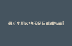 暑期小朋友快乐畅玩郫都指南→