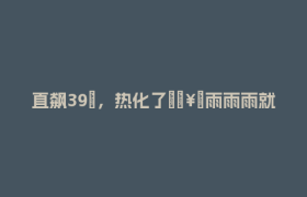 直飙39℃，热化了🥵雨雨雨就在……