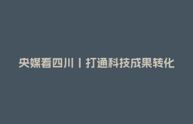 央媒看四川丨打通科技成果转化“最后一公里”