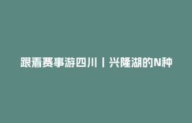 跟着赛事游四川丨兴隆湖的N种打开方式