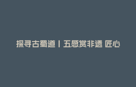 探寻古蜀道丨五感赏非遗 匠心传古今