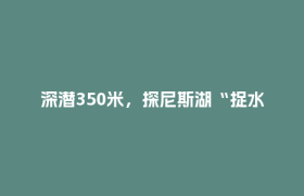 深潜350米，探尼斯湖“捉水怪”🤖成都造来也