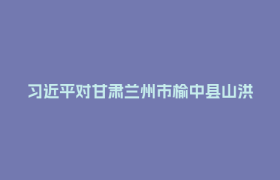 习近平对甘肃兰州市榆中县山洪灾害作出重要指示