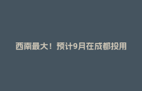 西南最大！预计9月在成都投用