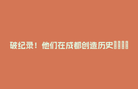 破纪录！他们在成都创造历史🤙