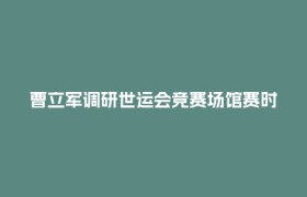 曹立军调研世运会竞赛场馆赛时运行工作并看望慰问一线工作人员和志愿者