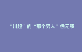 “川超”的“那个男人”徐元绩：36岁再上场 “我还年轻、我还可以”
