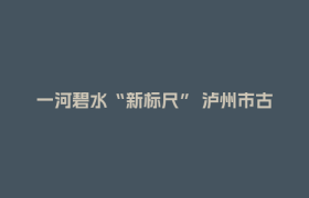 一河碧水“新标尺” 泸州市古蔺县以“敢探”之姿破局生态价值转化