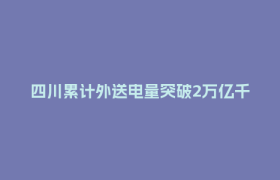 四川累计外送电量突破2万亿千瓦时 相当于江浙皖去年用电总和