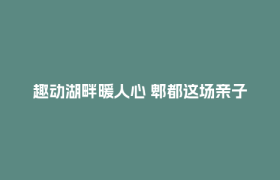 趣动湖畔暖人心 郫都这场亲子趣运会让职工家庭“玩”在一起