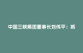 中国三峡集团董事长刘伟平：将在川西打造千万千瓦级清洁能源示范基地丨2026中外知名企业四川行