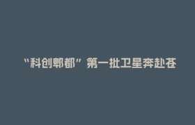 “科创郫都”第一批卫星奔赴苍穹 郫都商业航天产业开启发展新征程