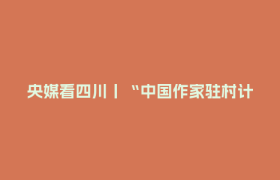 央媒看四川丨“中国作家驻村计划（第二期）”启动
