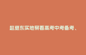 赵继东实地察看高考中考备考、消防安全和校园食品安全工作