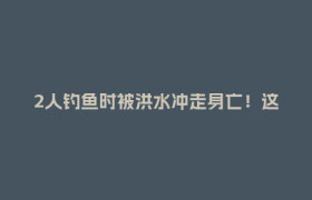 2人钓鱼时被洪水冲走身亡！这些区域，远离！