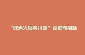 “吃着火锅看川超”走进郫都杨国福智能工厂