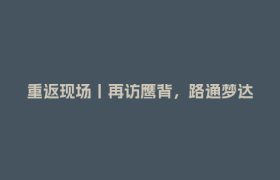 重返现场丨再访鹰背，路通梦达