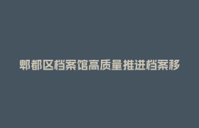 郫都区档案馆高质量推进档案移交进馆工作