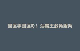 园区事园区办！海霸王政务服务驿站提档升级
