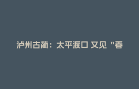 泸州古蔺：太平渡口 又见“春生”丨薪火相传 我们的长征故事