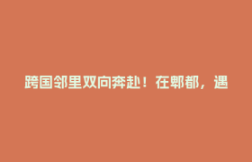 跨国邻里双向奔赴！在郫都，遇见不一样的国际化社区