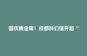 国庆黄金周！成都科幻馆开启“星际狂欢模式”~